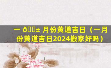 一 🐱 月份黄道吉日（一月份黄道吉日2024搬家好吗）